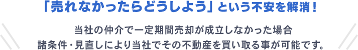 「売れなかったらどうしよう」という不安を解消！ 当社の仲介で一定期間売却が成立しなかった場合 諸条件・見直しにより当社でその不動産を買い取る事が可能です。