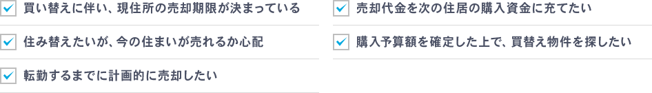 買い替えに伴い、現住所の売却期限が決まっている、売却代金を次の住居の購入資金に充てたい、住み替えたいが、今の住まいが売れるか心配、購入予算額を確定した上で、買替え物件を探したい、転勤するまでに計画的に売却したい